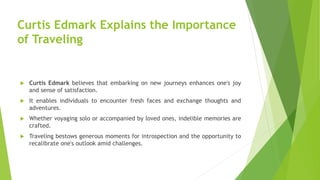 Curtis Edmark Explains the Importance
of Traveling
 Curtis Edmark believes that embarking on new journeys enhances one's joy
and sense of satisfaction.
 It enables individuals to encounter fresh faces and exchange thoughts and
adventures.
 Whether voyaging solo or accompanied by loved ones, indelible memories are
crafted.
 Traveling bestows generous moments for introspection and the opportunity to
recalibrate one's outlook amid challenges.
 
