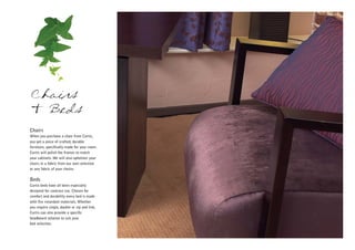 Chairs
& Beds
Chairs
When you purchase a chair from Curtis,
you get a piece of crafted, durable
furniture, specifically made for your room.
Curtis will polish the frames to match
your cabinets. We will also upholster your
chairs in a fabric from our own selection
or any fabric of your choice.

Beds
Curtis beds have all been especially
designed for contract use. Chosen for
comfort and durability every bed is made
with fire retardant materials. Whether
you require single, double or zip and link,
Curtis can also provide a specific
headboard solution to suit your
bed selection.
 