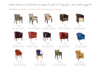 Choose from our best sellers or request a special design for a more modern effect?

Armchairs & Tubs - Just a small selection from our range




             Ledger                                Dunst                               Bergman                                  Caine                          Dench
    w      d      h      sh f          w     d      h      sh f              w      d     h      sh f               w     d       h      sh f      w     d       h      sh f
    560    580    910    450 2.2       610   635    820    480 2.2           580    620   775    460 1.9            595   610     740    460 2.9   650   680     790    400 3




             Brando                          Freeman                                Winslet                                     Hurley                            Miller
    w      d      h      sh f        w     d     h     sh f                w     d     h      sh f                  w     d       h      sh f        w      d      h       sh f
    770    680    810    510 3       685   685   750   480 3               635   635   800    500 2.3               685   685     750    455 3       740    810    780     420 3




                 Paltrow                                           Jolie                                        Tennant                                        Amadeas
     w      d      h       sh f                        w     d       h      sh f                        w     d     h     sh f                     w       d      h     sh f
     545    570    850     470 1.8                     560   550     860    480 1                       500   570   870   500 1.25                 800     750    920   500 3.5
 