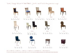 Desk, Dining Chairs & Foot Stools - Just a small selection from our range




                       McGregor                                  Streisand                           Depp                                   Bogart                              Di Caprio
              w     d      h       sh f              w      d       h       sh f             w     d      h      sh f            w       d     h     sh f           w      d      h      sh f
              480   540    900     490 1             470    440     810     495 0.5          495   550    940    510 0.7         500     500   850   480 1          480    540    850    470 1




                                Pitt                                          Aniston                                            Bloom                                             Cruise
                 w      d        h     sh f                        w        d     h     sh f                        w      d      h      sh f                             w      d      h     sh f
                 440    530      970   500 1.25                    440      530   820   500 1                       440    530    990    500 1.25                         540    500    980   500 1.5
                                                                   440      530   970   500 1.5




                                Clooney                                           Kidman                                      Macaulay                                            De Vito

                          w      d     h     sh                       w      d     h       sh                       w      d      h       sh f                            w      d      h     sh f
                          450    550   900   450                      450    550   850     470                      430    310    500     500 0.5                         450    450    500   500 1


KEY: w - width in cm       d - depth in cm    l - length in cm     h - height in cm     sh - seat height in cm   f - fabric required in m
All chairs can be upholstered to any pattern design and/or colour. All chair sizes are for guideline only, please refer to specific quotes for exact measurement.
 