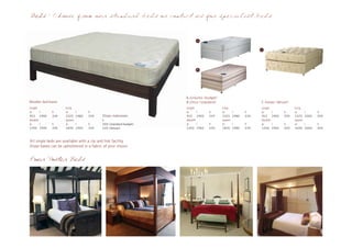 Beds - Choose from our standard beds or contact us for specialist beds



                                                                         A



                                                                                                             C




                                                                         B




                                                                   A.Groucho (budget)
Wooden bed bases                                                   B.Chico (standard)                        C.Harpo (deluxe)
single               king                                          single               king                 single             king
w      l     h       w       l      h                              w      l     h       w       l      h     w      l     h     w       l      h
915 1900     334     1525    1980   334    Divan matresses         915 1900     534     1525    1980   534   915 1900     559   1525    2000   559
double               queen                 h                       double               queen                double             queen
w      l     h       w       l      h      200 (standard budget)   w      l     h       w       l      h     w      l     h     w       l      h
1350 1900    334     1830    1900   334    225 (deluxe)            1350 1900    534     1830    1980   534   1350 1900    559   1830    2000   559


All single beds are available with a zip and link facility
Divan bases can be upholstered in a fabric of your choice


Four Poster Beds
 