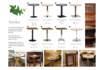 A                           B                          C                          D



                                                                                                                                                      Available in a
                                                                                                                                                      range of finishes:


                                                                                                                                                      Walnut


                                                                                                                                                      Beech




                                                                                                                                                      Cherry



                                            Round black cast base       Square chrome base         Square stepped black   Square brushed steel base   Ash
                                                                                                        cast base
Tables                                               dia.
                                                     700
                                                            h
                                                            730
                                                                               dia.
                                                                               700
                                                                                       h
                                                                                       720
                                                                                                           dia.
                                                                                                           700
                                                                                                                  h
                                                                                                                  710
                                                                                                                                   dia.
                                                                                                                                   700
                                                                                                                                          h
                                                                                                                                          720
                                                     900    730                                                                                       Natural mahogany
                                                     1200   730
                                        E                           F                          G                          H
Curtis’s collection of dining, coffee
                                                                                                                                                      Maple
and occasional tables combines
affordability, style, strength and
practicality.

                                                                                                                                                      Wenge stain
All our table tops are low
maintenance and available in a                                                                                                                        Oak
selection of finishes.


Our pedestal tables come with a
strong, wide base for stability. Non-       Round stepped black     Round brushed steel base       4 leg chrome base          trumpeted chrome base
                                                cast base                                                                                             Stained mahogany
standard sizes are also available on
                                               w      d      h           w       d      h            w      d      h               dia.   h
request.                                       700    700    710         700     700    720          700    700    730             700    720
 