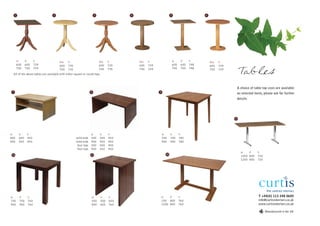 1                           2                                   3                4                           5                      6




          w      d      h              dia.   h                           dia.   h         dia.   h                    w      d     h         dia.   h
          600    600    729            600    735                         600    735       600    729                  600    600   748       600    729
          700    700    729            700    735
  All of the above tables are available with either square or round tops
                                                                          700    735       700    729                  700    700   748       700    729
                                                                                                                                                                Tables
                                                                                                                                                            A choice of table top sizes are available
 7                                                               8                                      9
                                                                                                                                                            on selected items, please ask for further
                                                                                                                                                            details.




                                                                                                                                                           13




w          d      h                                              w         d     h                          w      d         h
800        600    450                               solid ends   500       500   450                        700    700       780
900        550    450                               solid ends   900       550   450                        900    900       780
                                                     four legs   500       500   450
                                                     four legs   900       550   450
                                                                                                                                                                w    d     h
 10                                                              11                                           12
                                                                                                                                                                1000 800   720
                                                                                                                                                                1200 800   720




w          d      h                                              w         d     h                          w    d           h                                             T +44(0) 113 248 0605
700        700    760                                            500       500   650                        100 800          760                                           info@curtisinteriors.co.uk
900        900    760                                            800       600   760                        1200 800         760                                           www.curtisinteriors.co.uk

                                                                                                                                                                                 Manufactured in the UK
 