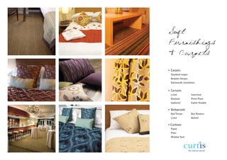 Soft
Furnishings
& Carpets

• Carpets
  Standard ranges
  Bespoke designs
  Nationwide installation


• Curtains
  Lined              Interlined
  Blackout           Pinch Pleat
  Gathered           Eyelet Headed

• Bedspreads
  Bed Throws         Bed Runners
  Lined              Quilted

• Cushions
  Piped
  Plain
  Window Seat
 