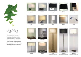 Jupiter   Neptune               Venus                           Apollo                            Vulcan




                                             Pluto      Vesta                Cupid                           Vester                             Luna




Lighting
Bedroom designs are constantly
changing and the boundary between
furniture and lighting is ever merging.
                                              Zeus     Aphrodite
As such Curtis are delighted to offer a
stunning range of wall / headboard lights,
table lamps, desk lights & floor lamps.




                                             Athena     Hades                  Eris                         Zephyrus                          Nemesis
                                                                   Also available as a table lamp   Also available as a table lamp   Also available as a table lamp
 