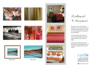 Artwork
                            & Mirrors
                            Did you ever look at a room and think
                            something was missing? The odds are, the
                            something was, the right piece of artwork
                            or a mirror beautifully framed & hung in
                            just the right place.

                            Let Curtis complete your room with a
                            choice of literally 1,000’s of prints and
                            mirrors framed to suit any scheme or
                            budget.

                            Artwork can be supplied with security
                            fixings & Curtis own installation team will
                            be happy to hang both your mirrors and
                            artwork.




                                            T +44(0) 113 248 0605
Framed print   Box canvas                   info@curtisinteriors.co.uk
                                            www.curtisinteriors.co.uk

                                                 Manufactured in the UK
 