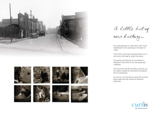 A little bit of
our history...
Our roots date back to 1852 when John Curtis
established his first workshop in the heart of
Leeds

Since 1925 Curtis have manufactured at our 2
acre site on the edge of Leeds City centre.

The quality and diversity of our products is
testament to the skills of our time preserved
craftsmen.

One mile from both M1 and M62 junctions, we
are ideally situated for distribution throughout
the UK and beyond.

Do come to visit the factory, watch the furniture
being made and look around our beautiful
showroom.
 