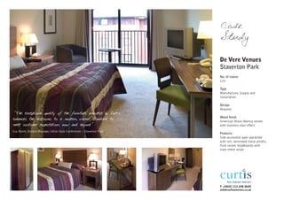 Case
                                                                         Study

                                                                         De Vere Venues
                                                                         Staverton Park
                                                                         No. of rooms
                                                                         125

                                                                         Type
                                                                         Manufacture, Supply and
                                                                         Installation

                                                                         Design
                                                                         Bespoke
"The exceptional quality of the furniture provided by Curtis
                                                                         Wood finish
enhances the bedrooms to a modern, vibrant standard to
                                                                         American Black Walnut veneer
meet customer expectations now and beyond"                               with stainless steel effect
Guy Booth, General Manager, Initial Style Conferences – Staverton Park
                                                                         Features
                                                                         Side accessible open wardrobe
                                                                         with rail, laminated metal plinths,
                                                                         flush veneer headboards with
                                                                         inset metal strips




                                                                         T +44(0) 113 248 0605
                                                                         info@curtisinteriors.co.uk
 