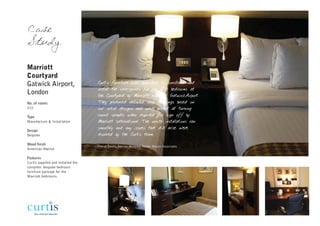 Case
Study

Marriott
Courtyard
Gatwick Airport,                    Curtis furniture was appointed to construct and
                                    install the case-goods for the 210 bedrooms at
London                              the Courtyard by Marriott hotel at GatwickAirport.
No. of rooms                        They produced detailed shop drawings based on
210                                 our initial designs and were prompt at turning
Type                                round samples when required for sign off by
Manufacture & Installation          Marriott International. The onsite installations ran
                                    smoothly and any issues that did arise were
Design
Bespoke                             resolved by the Curtis team.

Wood finish
                                    Cheryl Smith, interior designer, Dexter Moren Associates
American Walnut

Features
Curtis supplied and installed the
complete bespoke bedroom
furniture package for the
Marriott bedrooms.
 