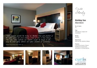 Case
                                                                             Study

                                                                             Holiday Inn
                                                                             Aberdeen
                                                                             No. of rooms
                                                                             70

                                                                             Type
                                                                             Manufacture, Supply and
                                                                             Installation

"Curtis furniture provided the Holiday Inn Aberdeen West with furniture of   Design
                                                                             Bespoke
the highest quality and finish creating a touch of class in every bedroom.
Their highly skilled craftsmen and carpenters brought the designs to life    Wood finish
using the finest quality materials and highest standards of workmanship."    Oak and Oak stained to Wenge

Pamela Scott, Director EDC Hotels Ltd
                                                                             Features
                                                                             Contrasting veneers, Feature
                                                                             headboard surround with
                                                                             atmospheric red downlighting




                                                                             T +44(0) 113 248 0605
                                                                             info@curtisinteriors.co.uk
 