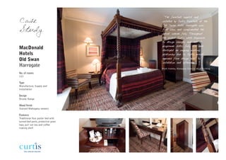 "The furniture supplied and
Case                                 installed by Curtis Furniture at the
                                     Old Swan Hotel Harrogate was
Study                                first class and complimented the
                                     overall scheme fully. Throughout
                                     the project Curtis were responsive
                                     to design changes and met all
                                     programme dates fully. We have
MacDonald                            developed an ongoing working
Hotels                               relationship due to Curtis overall
Old Swan                             approach from design brief to
                                     installation and aftercare"
Harrogate
                                     Mark Hateley, Managing Director, HLH Building
No. of rooms
122

Type
Manufacture, Supply and
Installation

Design
Bronte Range

Wood finish
Stained Mahogany veneers

Features
Traditional four poster bed with
turned bed posts, protective glass
tops, pull out tea and coffee
making shelf
 
