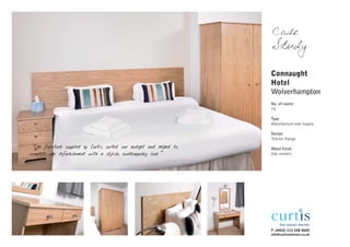 Case
                                                                    Study

                                                                    Connaught
                                                                    Hotel
                                                                    Wolverhampton
                                                                    No. of rooms
                                                                    70

                                                                    Type
                                                                    Manufacture and Supply

                                                                    Design
                                                                    Tolkien Range
"The furniture supplied by Curtis suited our budget and helped to   Wood finish
complete our refurbishment with a stylish, contemporary look”       Oak veneers




                                                                    T +44(0) 113 248 0605
                                                                    info@curtisinteriors.co.uk
 