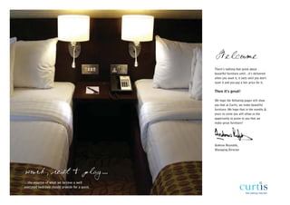 Welcome
                                               There’s nothing that great about
                                               beautiful furniture until…it’s delivered
                                               when you want it, it lasts until you don’t
                                               want it and you pay a fair price for it.

                                               Then it’s great!

                                               We hope the following pages will show
                                               you that at Curtis, we make beautiful
                                               furniture. We hope that in the months &
                                               years to come you will allow us the
                                               opportunity to prove to you that we
                                               make great furniture!




                                               Andrew Reynolds,
                                               Managing Director




work, rest & play...
…the essence of what we believe a well
executed bedroom should provide for a guest.
 