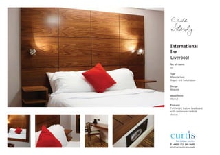 Case
Study

International
Inn
Liverpool
No. of rooms
32

Type
Manufacture,
Supply and Installation

Design
Bespoke

Wood finish
Walnut

Features
Full height feature headboard
with cantilevered bedside
shelves




T +44(0) 113 248 0605
info@curtisinteriors.co.uk
 