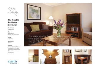 Case
Study

The Knights
Residence
Edinburgh
No. of rooms
4 apartments

Type
Manufacture,
Supply and Installation
                           "I am delighted with all the furniture from Curtis - the headboards and
Design
Lawrence
                           armoires inparticular look stunning, I was particularly impressed with the made
                           to measure design of the TV armoire. I look forward to working with
Wood finish                Curtis again in the very near future"
Walnut
                           Colin Stone, General Manager - The Knight Residence
Features
Chequered effect feature
headboard consisting of
‘v-grooves’ 300mm apart
TV armoire
Dining table
 