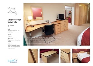 Case
Study

Loughborough
University
No. of rooms
90

Type
Manufacture, Supply and
Installation

Design
Bespoke
                             “The workmanship and service have been excellent. You carried
Wood finish                  out a very professional job under difficult circumstances. I
Maple veneers with walnut
edging                       am sure we would use your company again.”
                             Kay England, Chief Executive, Imago at Burleigh Court and Holywell Park
Features
Built in wardrobes curved
desks and walnut edging to
maple furniture
 