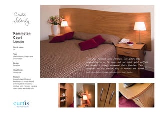 Case
Study

Kensington
Court
London
No. of rooms
34

Type
Manufacture, Supply and
Installation                    “Our new furniture looks fantastic. Our guests keep
Design
                                complimenting us on the rooms and our repeat guest portfolio
Bespoke                         has doubled. I strongly recommend Curtis Furniture. Their
                                casegoods are also practical, easy to maintain and durable.”
Wood finish
White oak                       Hazel Siduna, General Manager, Kensington Court Hotel - London

Features
Curved shaped feature
headboard. Curved shaped
dressing table including
minibar unit. Forward hanging
space saver wardrobe rails
 