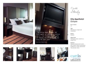 Case
                                            Study

                                            City Aparthotel
                                            Glasgow
                                            No. of rooms
                                            52

                                            Type
                                            Manufacture, Supply and
                                            Installation
"The striking bespoke furniture that
Curtis supplied has enhanced our bedrooms   Design
                                            Bespoke
and is a true testament to the quality
and flexibility demonstrated by the team    Wood finish
                                            Mahogany veneer stained to a
during the whole project"                   wenge finish
Neal Gilpin, Theatre Hotels
                                            Features
                                            Bespoke entertainment centre
                                            with minbar. Feature upholstered
                                            headboard to match upholstered
                                            Tub and desk chairs




                                            T +44(0) 113 248 0605
                                            info@curtisinteriors.co.uk
 