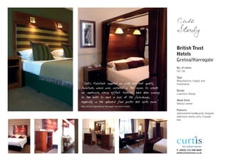 Case
                                                           Study

                                                           British Trust
                                                           Hotels
                                                           Gretna/Harrogate
                                                           No. of rooms
                                                           54 / 38

                                                           Type
                                                           Manufacture, Supply and
"Curtis Furniture supplied us with excellent quality       Installation
furniture, which was installed in the rooms to create
                                                           Design
an impressive, classy effect. Hoteliers have been coming   Lawrence Range
to the hotel to have a look at the furnishings,
                                                           Wood finish
especially in the splendid four poster bed suite room."    Walnut veneer
Dan Jewitt, Operations Manager, Yorkshire Hotel
                                                           Features
                                                           Upholstered headboards, bespoke
                                                           bathroom vanity units, 4 poster
                                                           bed.




                                                           T +44(0) 113 248 0605
                                                           info@curtisinteriors.co.uk
 
