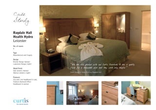 Case
Study

Ragdale Hall
Health Hydro
Leicester
No. of rooms
6

Type
Manufacture and Supply

Design
Bronte Range (below)
Lawrence Range (right)           “We are very pleased with our Curtis Furniture. It has a quality
Wood finish                      finish for a reasonable price and they were very helpful.”
Oak veneers (below)
Walnut veneers (right)           Claire Brandish, Sales Director, Ragdale Hall


Features
Zip and Link headboard in oak,
Feature diamond effect
headboard in walnut
 