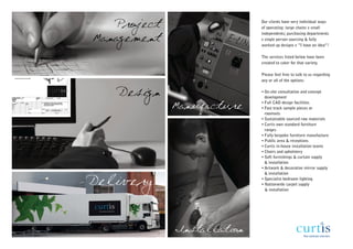 Project                  Our clients have very individual ways
                            of operating: large chains v small
                            independents; purchasing departments
Management                  v single person sourcing & fully
                            worked up designs v “I have an idea”!

                            The services listed below have been
                            created to cater for that variety.

                            Please feel free to talk to us regarding
                            any or all of the options:


   Design                   • On-site consultation and concept
                              development

             Manufacture    • Full CAD design facilities
                            • Fast track sample pieces or
                              roomsets
                            • Sustainable sourced raw materials
                            • Curtis own standard furniture
                              ranges
                            • Fully bespoke furniture manufacture
                            • Public area & receptions
                            • Curtis in-house installation teams
                            • Chairs and upholstery
                            • Soft furnishings & curtain supply
                              & installation
                            • Artwork & decorative mirror supply
                              & installation

Delivery                    • Specialist bedroom lighting
                            • Nationwide carpet supply
                              & installation




             Installation
 