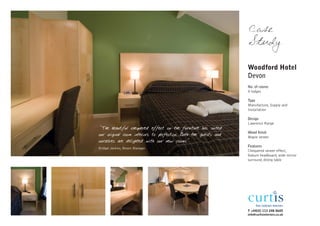 Case
                                                                 Study

                                                                 Woodford Hotel
                                                                 Devon
                                                                 No. of rooms
                                                                 9 lodges

                                                                 Type
                                                                 Manufacture, Supply and
                                                                 Installation

                                                                 Design
                                                                 Lawrence Range
"The beautiful chequered effect on the furniture has suited
                                                                 Wood finish
our original room interiors to perfection. Both the guests and   Maple veneer
ourselves are delighted with our new rooms"
                                                                 Features
Bridget Jenkins, Resort Manager
                                                                 Chequered veneer effect,
                                                                 feature headboard, wide mirror
                                                                 surround, dining table




                                                                 T +44(0) 113 248 0605
                                                                 info@curtisinteriors.co.uk
 