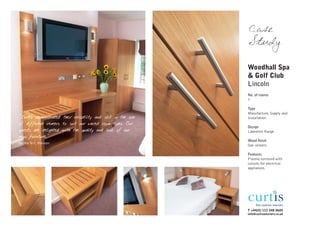 Case
                                                              Study

                                                              Woodhall Spa
                                                              & Golf Club
                                                              Lincoln
                                                              No. of rooms
                                                              7

                                                              Type
                                                              Manufacture, Supply and
"Curtis demonstrated their versatility and skill in the use   Installation
of different veneers to suit our varied room types. Our
                                                              Design
guests are delighted with the quality and look of our         Lawrence Range
new furniture."
                                                              Wood finish
Bardha Nici, Manager
                                                              Oak veneers

                                                              Features
                                                              Plasma surround with
                                                              cutouts for electrical
                                                              appliances.




                                                              T +44(0) 113 248 0605
                                                              info@curtisinteriors.co.uk
 