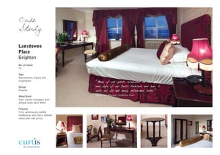 Case
Study

Lansdowne
Place
Brighton
No. of rooms
70

Type
Manufacture, Supply and
Installation                     “Many of our guests compliment on the quality
Design                           and style of our Curtis Furniture and how it
Bespoke                          suits our old but newly refurbished Hotel.”
                                 Sue Winson, Manager, Lansdowne Place
Wood finish
Dark stained mahogany with
antique brass paint effect

Features
Fully upholstered, padded
headboards and chairs, bedside
tables with side pillars
 