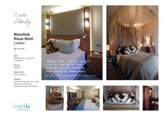 Case
Study

Rhinefield
House Hotel
London
No. of rooms
17

Type
Manufacture, Supply and
Installation                       "Rhinefield House is known as the Jewel
Design                             in the New Forest and the recent
Bespoke                            refurbishment with Curtis Furniture has
Wood finish                        further enhanced this fantastic property"
Walnut veneers
                                   Robert Milton - General Manager, Rhinefield House, Handpicked Hotels

Features
Feature ceiling high four poster
bed, desks with pop up
integrated plasma mechanism
 