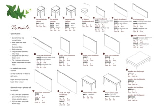 1                       2                         3                      4                        5                                6                                7
                                             narrow bedside          std bedside                large bedside          c shaped        single headboard            double headboard            king headboard
                                             cabinet                 cabinet                    cabinet                headboard shelf BHB1 on mirror plates (D19) BHB4 on mirror plates (D19) BHB7 on mirror plates (D19)
                                             BBS1 1 shelf            BBS4 1 drawer              BBS7 1 drawer          BSS1                    BHB2 on split batons             BHB5 on split batons             BHB8 on split batons
                                                                                                                                               W    D     H                     W    D     H
                                             W     D      H          BBS5 1 shelf               BBS8 1 shelf           W      D     H                                                                            W    D     H

Bronte                                       344   520    595        BBS6 3 drawers
                                                                     W
                                                                     395
                                                                           D
                                                                           520
                                                                                 H
                                                                                 595
                                                                                                BBS9 3 drawers
                                                                                                W
                                                                                                495
                                                                                                      D
                                                                                                      520
                                                                                                            H
                                                                                                            595
                                                                                                                       350    350   170        1055 38

                                                                                                                                               W
                                                                                                                                               955
                                                                                                                                                     D
                                                                                                                                                     38
                                                                                                                                                          619
                                                                                                                                               BHB3 on bedhead legs
                                                                                                                                                          H
                                                                                                                                                          619
                                                                                                                                                                                1510 38

                                                                                                                                                                                W    D
                                                                                                                                                                                           619
                                                                                                                                                                                BHB6 on bedhead legs
                                                                                                                                                                                           H
                                                                                                                                                                                                                 1665 38

                                                                                                                                                                                                                 W    D
                                                                                                                                                                                                                            619
                                                                                                                                                                                                                 BHB9 on bedhead legs
                                                                                                                                                                                                                            H
                                                                                                                                                                                1410 38    619                   1565 38    619
Specification:
                                                                                                                                                                                                             8   queen headboard
                                                                                                                                                                                                                 BHB10 on mirror plates (D19)
• Specialist heavy duty
                                                                                                                                                                                                                 BHB11 on split batons
  contract lacquer                                                                                                                                                                                               W    D     H
• Hand applied real wood                                                                                                                                                                                         1970 38    619
                                                                                                                                                                                                                 BHB12 on bedhead legs
  veneers
                                                                                                                                                                                                                 W    D     H
• Real wood edging                                                                                                                                                                                               1870 38    619
• Solid timber legs
• Fully adjustable concealed
  metal hinges                           9                                       10                               11                                       12

• Easy glide heavy duty metal                zip & link headboard                     single high headboard            double high headboard                     king high headboard
  drawer runner                              BHB13 on mirror plates (D19)             BHB16                            BHB17                                     BHB18
                                             BHB14 on split batons                    W    D      H                    W    D       H                            W    D     H
• Full 4 sided box construction              W    D        H                          1055 38     1619                 1510 38      1619                         1665 38    1619
  drawer with screwed on drawer              2718 38       619                        BHB19                            BHB20                                     BHB221
                                             BHB15 on bedhead legs                    W    D      H                    W    D       H                            W    D     H
  fronts                                                                                                                                                         1665 38    1219
                                             W    D        H                          1055 38     1219                 1510 38      1219
                                             2718 38       619
All standard wood finishes
                                                                                                                                                                                                  17
available
                                                                                                                                                                                                       wooden base bed single
                                                                                                                                                                                                       BSWBB1
All high headboards are fitted on
                                                                                                                                                                                                       W     D    H
split batons                                                                                                                                                                                           915   1900 334

height dimensions include the                                                                                                                                                                          wooden base bed double
                                                                                                                                                                                                       BDWBB2
height of the up-stand
                                                                                                                                                                                                       W    D    H
                                                                                                                                                                                                       1350 1900 334

Optional extras - please ask                                                                                                                                                                           wooden base bed king
                                                                                                                                                                                                       BKWBB3
for details                         13                                           14                               15                                        16                                         W    D    H
                                         queen high headboard                         zip & link high                  small writing table                       large writing table                   1525 1980 334
• XGL glass tops - toughened             BHB22                                        headboard                        BWT1 2 drawers                            BWT2 2 drawers
                                         W    D          H
                                                                                                                                                                                                       wooden base bed queen
  glass with polished edges on                                                        BHB24                            W      D     H                            BWT3 1 central drawer
                                         1970 38         1619                                                                                                                                          BQWBBD5
                                                                                      W    D      H                    977    520   854                          W    D     H
  silicone protective spacers            BHB23                                                                                                                                                         W    D    H
                                                                                      2718 38     1619                                                           1277 520   854                        1830 1980 334
• XSS ski slopes - easy clean            W    D          H
                                                                                      BHB25
                                         1970 38         1219
  drawer inserts                                                                      W    D      H
                                                                                      2718 38     1219
 