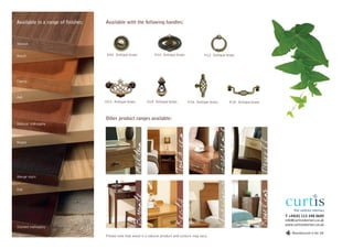 Available in a range of finishes:   Available with the following handles:



Walnut


Beech                                H02 Antique brass            H10 Antique brass               H12 Antique brass




Cherry



Ash
                                    H13 Antique brass        H14 Antique brass         H16 Antique brass             H18 Antique brass



                                    Other product ranges available:
Natural mahogany




                                                                                                         Lawrence
                                                                               Tolkien
Maple
                                                     Milton


Wenge stain




                                                                                                           Shakespeare
Oak




                                                                                                                                         Rowling
                                                     Bronte



                                                                               Keats


                                                                                                                                                   T +44(0) 113 248 0605
                                                                                                                                                   info@curtisinteriors.co.uk
                                                                                                                                                   www.curtisinteriors.co.uk
Stained mahogany
                                                                                                                                                       Manufactured in the UK
                                    Please note that wood is a natural product and colours may vary.
 