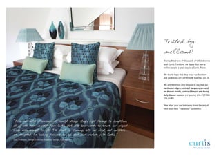 Tested by
                                                                                      millions!
                                                                                      Having fitted tens of thousands of UK bedrooms
                                                                                      with Curtis Furniture, we figure that over a
                                                                                      million people a year stay in a Curtis Room.

                                                                                      We dearly hope that they enjoy our furniture
                                                                                      and we ABSOLUTELY KNOW that they test it.

                                                                                      We are therefore very pleased to say, that our
                                                                                      hardwood edges, contract lacquers, screwed
                                                                                      on drawer fronts, contract hinges and heavy
                                                                                      duty drawer runners are passing with FLYING
                                                                                      COLOURS.

                                                                                      Year after year our bedrooms stand the test of
                                                                                      even your most “rigourous” customers.




“From our initial discussions at concept design stage, right through to completion,
all of the team involved from Curtis bent over back-wards to ensure our original
vision was brought to life. The result is stunning, both our client and ourselves
are delighted. I'm looking forward to our next joint venture with Curtis.”
Gail Thomson, Design Director, Purpose Design, Edinburgh.
 
