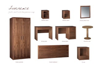 Lawrence
Just a small selection from our range




                                        Bedside cabinet                       Bedside cabinet   Dressing table mirror




                                        Writing table                        Dressing table             Breakfast table




          Double wardrobe                                 Double headboard                          TV unit
 