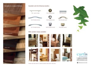 Available in a range of finishes:   Available with the following handles:



Walnut
                                           H01 steel or brass                 H02 Antique brass           H03 Aluminium
Beech



                                         H04 Polished chrome                 H05 Brushed nickel        H06 Brushed nickel
Cherry



Ash
                                         H07 Polished chrome                H08 Polished chrome         H09 Matt chrome



                                    Other product ranges available:
Natural mahogany




                                                                                                       Lawrence
                                                                               Tolkien
Maple
                                                     Milton


Wenge stain




                                                                                                        Shakespeare
Oak




                                                                                                                            Rowling
                                                     Bronte



                                                                               Keats


                                                                                                                                      T +44(0) 113 248 0605
                                                                                                                                      info@curtisinteriors.co.uk
                                                                                                                                      www.curtisinteriors.co.uk
Stained mahogany
                                                                                                                                          Manufactured in the UK
                                    Please note that wood is a natural product and colours may vary.
 
