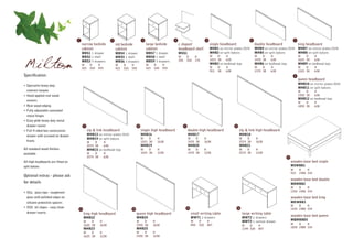 1                                2                          3                      4                                5                                    6                                 7

                                         narrow bedside                  std bedside                large bedside          c shaped                         single headboard                     double headboard                  king headboard
                                         cabinet                         cabinet                    cabinet                headboard shelf                  MHB1 on mirror plates (D19)          MHB4 on mirror plates (D19) MHB7 on mirror plates (D19)
                                         MBS1 1 drawer                   MBS4 1 drawer              MBS7 1 drawer          MSS1                             MHB2 on split batons                 MHB5 on split batons        MHB8 on split batons
                                         MBS2 1 shelf                    MBS5 1 shelf               MBS8 1 shelf           W          D      H              W    D     H                         W    D    H                       W    D     H


Milton                                   MBS3 3 drawers
                                         W
                                         323
                                                   D
                                                   520
                                                         H
                                                         593
                                                                         MBS6 3 drawers
                                                                         W
                                                                         423
                                                                               D
                                                                               520
                                                                                     H
                                                                                     593
                                                                                                    MBS9 3 drawers
                                                                                                    W
                                                                                                    523
                                                                                                          D
                                                                                                          520
                                                                                                                 H
                                                                                                                 593
                                                                                                                           350        350    170            1015 38

                                                                                                                                                            W
                                                                                                                                                            915
                                                                                                                                                                  D
                                                                                                                                                                  38
                                                                                                                                                                       638
                                                                                                                                                            MHB3 on bedhead legs
                                                                                                                                                                       H
                                                                                                                                                                       638
                                                                                                                                                                                                 1470 38

                                                                                                                                                                                                 W    D
                                                                                                                                                                                                 1370 38
                                                                                                                                                                                                           638
                                                                                                                                                                                                 MHB6 on bedhead legs
                                                                                                                                                                                                           H
                                                                                                                                                                                                           638
                                                                                                                                                                                                                                   1625 38

                                                                                                                                                                                                                                   W    D
                                                                                                                                                                                                                                   1525 38
                                                                                                                                                                                                                                              638
                                                                                                                                                                                                                                   MHB9 on bedhead legs
                                                                                                                                                                                                                                              H
                                                                                                                                                                                                                                              638
Specification:                                                                                                                                                                                                                 8
                                                                                                                                                                                                                                   queen headboard
                                                                                                                                                                                                                                   MHB10 on mirror plates (D19)
• Specialist heavy duty
                                                                                                                                                                                                                                   MHB11 on split batons
  contract lacquer                                                                                                                                                                                                                 W    D     H
• Hand applied real wood                                                                                                                                                                                                           1930 38    638
                                                                                                                                                                                                                                   MHB12 on bedhead legs
  veneers
                                                                                                                                                                                                                                   W    D     H
• Real wood edging                                                                                                                                                                                                                 1830 38    638
• Fully adjustable concealed
  metal hinges
• Easy glide heavy duty metal
  drawer runner                              9                                             10                                    11                                          12

• Full 4 sided box construction                  zip & link headboard                           single high headboard                 double high headboard                        zip & link high headboard
  drawer with screwed on drawer                  MHB13 on mirror plates (D19)                   MHB16                                 MHB17                                        MHB18
                                                 MHB14 on split batons                          W    D      H                         W    D           H                           W    D         H
  fronts                                         W    D        H                                1015 38     1638                      1470 38          1638                        2574 38        1638
                                                 2574 38       638                              MHB19                                 MHB20                                        MHB21
All standard wood finishes                       MHB15 on bedhead legs                          W    D      H                         W    D           H                           W    D         H
available                                        W    D        H                                1015 38     1238                      1470 38          1238                        2574 38        1238
                                                 2574 38       638                                                                                                                                                      17

All high headboards are fitted on                                                                                                                                                                                            wooden base bed single
split batons                                                                                                                                                                                                                 MSWBB1
                                                                                                                                                                                                                             W     D    H
                                                                                                                                                                                                                             915   1900 334
Optional extras - please ask
                                                                                                                                                                                                                             wooden base bed double
for details                                                                                                                                                                                                                  MDWBB2
                                                                                                                                                                                                                             W    D    H
• XGL glass tops - toughened                                                                                                                                                                                                 1350 1900 334

  glass with polished edges on                                                                                                                                                                                               wooden base bed king
  silicone protective spacers                                                                                                                                                                                                MKWBB3
                                                                                                                                                                                                                             W    D    H
• XSS ski slopes - easy clean           13                                           14                                               15                                          16                                         1525 1980 334
  drawer inserts                             king high headboard                          queen high headboard                             small writing table                         large writing table
                                                                                          MHB24                                            MWT1 2 drawers                              MWT2 2 drawers
                                                                                                                                                                                                                             wooden base bed queen
                                             MHB22
                                                                                                                                                                                                                             MQWBBD5
                                             W    D        H                              W    D          H                                W     D      H                              MWT3 1 central drawer
                                             1625 38       1638                           1930 38         1638                             894   520    847                                                                  W    D    H
                                                                                                                                                                                       W    D      H
                                                                                                                                                                                                                             1830 1980 334
                                             MHB23                                        MHB25                                                                                        1194 520    847
                                             W    D        H                              W    D          H
                                             1625 38       1238                           1930 38         1238
 