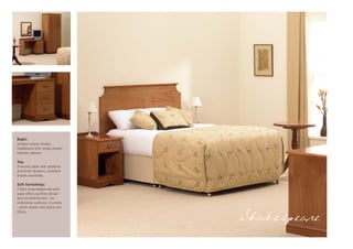 Right:
Inlayed veneer double
headboard with single drawer
bedside cabinet.

Top:
Dressing table with pedestal
and three drawers, standard
double wardrobe.

Soft furnishings:
Fitted show bedspread with
wave effect quilting design
and stitched border. Co-
ordinating cushions. Curtains
- pinch pleats with black-out
lining.

                                Shakespeare
 