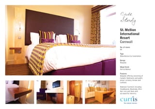 Case
Study
St. Mellion
International
Resort
Cornwall
No. of rooms
80

Type
Manufacture & Installation

Design
Bespoke

Wood finish
Ash & Walnut

Features
Bespoke offering consisting of
Carpets (bedrooms and public
areas) curtains, throws and
cushions.

Bedroom furniture including
Headboards, Wardrobe, Mini-
Bar Unit and Desk with
up-stand for electrics.
 