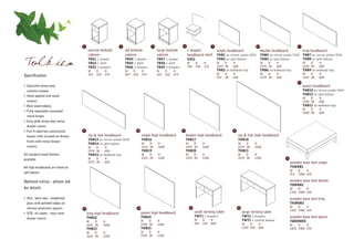 1                          2                        3                       4                       5                                     6                               7
                                         narrow bedside            std bedside              large bedside           c shaped                  single headboard                    double headboard                king headboard
                                         cabinet                   cabinet                  cabinet                 headboard shelf           THB1 on mirror plates (D19)         THB4 on mirror plates (D19) THB7 on mirror plates (D19)

Tolkien                                  TBS1 1 drawer
                                         TBS2 1 shelf
                                         TBS3 3 drawers
                                                                   TBS4 1 drawer
                                                                   TBS5 1 shelf
                                                                   TBS6 3 drawers
                                                                                            TBS7 1 drawer
                                                                                            TBS8 1 shelf
                                                                                            TBS9 3 drawers
                                                                                                                    SSS1
                                                                                                                    W
                                                                                                                    350
                                                                                                                           D
                                                                                                                           350
                                                                                                                                 H
                                                                                                                                 170
                                                                                                                                              THB2 on split batons
                                                                                                                                              W    D
                                                                                                                                              1015 38
                                                                                                                                                         H
                                                                                                                                                         600
                                                                                                                                              THB3 on bedhead legs
                                                                                                                                                                                  THB5 on split batons
                                                                                                                                                                                  W    D
                                                                                                                                                                                  1470 38
                                                                                                                                                                                             H
                                                                                                                                                                                             600
                                                                                                                                                                                  THB6 on bedhead legs
                                                                                                                                                                                                              THB8 on split batons
                                                                                                                                                                                                                  W    D
                                                                                                                                                                                                                  1625 38
                                                                                                                                                                                                                             H
                                                                                                                                                                                                                             600
                                                                                                                                                                                                                  THB9 on bedhead legs
                                         W     D     H             W     D      H           W      D     H
                                         323   520   574           423   520    574         523    520   574                                  W     D    H                        W    D     H                    W    D     H
Specification:                                                                                                                                915   38   600                      1370 38    600                  1525 38    600
                                                                                                                                                                                                              8
• Specialist heavy duty                                                                                                                                                                                           queen headboard
  contract lacquer                                                                                                                                                                                                THB10 on mirror plates (D19)
• Hand applied real wood                                                                                                                                                                                          THB12 on split batons
                                                                                                                                                                                                                  W    D     H
  veneers                                                                                                                                                                                                         1930 38    600
• Real wood edging                                                                                                                                                                                                THB11 on bedhead legs
                                                                                                                                                                                                                  W    D     H
• Fully adjustable concealed                                                                                                                                                                                      1830 38    600
  metal hinges
• Easy glide heavy duty metal
  drawer runner
                                    9                                      10                                  11                                        12
• Full 4 sided box construction
  drawer with screwed on drawer          zip & link headboard                   single high headboard               double high headboard                     zip & link high headboard
                                         THB13 on mirror plates (D19)           THB16                               THB17                                     THB18
  fronts with metal drawer
                                         THB14 on split batons                  W    D      H                       W    D       H                            W    D       H
  runners                                W    D      H                          1015 38     1600                    1470 38      1600                         2574 38      1600
                                         2574 38     600                        THB19                               THB20                                     THB21
All standard wood finishes               THB15 on bedhead legs                  W    D      H                       W    D       H                            W    D       H
                                         W    D      H                          1015 38     1200                    1470 38      1200                         2574 38      1200                    17
available
                                         2574 38     600                                                                                                                                                wooden base bed single
All high headboards are fitted on                                                                                                                                                                       TSWBB1
                                                                                                                                                                                                        W     D    H
split batons                                                                                                                                                                                            915   1900 334

Optional extras - please ask                                                                                                                                                                            wooden base bed double
                                                                                                                                                                                                        TDWBB2
for details                                                                                                                                                                                             W    D    H
                                                                                                                                                                                                        1350 1900 334

• XGL glass tops - toughened                                                                                                                                                                            wooden base bed king
  glass with polished edges on                                                                                                                                                                          TKWBB3
  silicone protective spacers                                              14                                         15                                      16                                        W    D    H
                                    13
                                                                                                                                                                                                        1525 1980 334
• XSS ski slopes - easy clean            king high headboard                    queen high headboard                       small writing table                     large writing table
                                         THB22                                  THB24                                      TWT1 2 drawers                          TWT2 2 drawers                       wooden base bed queen
  drawer inserts
                                         W    D      H                          W    D      H                              W     D      H                          TWT3 1 central drawer                TQWBBD5
                                                                                1930 38     1600                           924   520    828                        W    D         H
                                         1625 38     1600                                                                                                                                               W    D    H
                                         THB23                                  THB25                                                                              1224 520       828                   1830 1980 334
                                         W    D      H                          W    D      H
                                         1625 38     1200                       1930 38     1200
 
