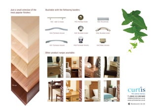 Just a small selection of the   Available with the following handles:
most popular finishes:



                                     H01 steel or brass        H02 Antique brass     H03 Aluminium



 Maple

                                    H04 Polished chrome       H05 Brushed nickel    H06 Brushed nickel




 Beech
                                    H07 Polished chrome       H08 Polished chrome   H09 Matt chrome



                                Other product ranges available:
 Oak




                                                                                     Lawrence
                                                                    Tolkien
                                                 Milton

 Walnut




                                                                                      Shakespeare




                                                                                                         Rowling
 Wenge
                                                 Bronte



                                                                    Keats


                                                                                                                   T +44(0) 113 248 0605
                                                                                                                   info@curtisinteriors.co.uk
                                                                                                                   www.curtisinteriors.co.uk

                                                                                                                       Manufactured in the UK
 