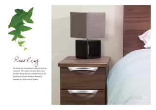 Rowling
Our brand new contemporary range has been an
instant hit. This modern furniture offers some
beautiful design features combined with all the
durability of a Curtis bedroom. Rowling is
available in a wide array of finishes.
 