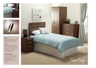 Right:
Narrow bedside cabinet, single
headboard, double wardrobe
and a four drawer chest

Above:
Single headboard in walnut,
lockable narrow bedside with
three drawers, all drawers and
doors feature a unique
implanted ‘scoop’ style
chrome handle

Soft furnishings:
Lined pencil pleat curtains
with contrast piped tiebacks
Co-ordinating duvet cover
with envelope opening
Co-ordinating contrast piped
cushion
                                 Rowling
 