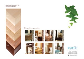 Just a small selection of the
most popular finishes:




 Maple




 Beech




                                Other product ranges available:
 Oak




                                                                            Lawrence
                                                                  Tolkien
                                               Milton

 Walnut




                                                                             Shakespeare




                                                                                           Rowling
 Wenge
                                               Bronte



                                                                  Keats


                                                                                                     T +44(0) 113 248 0605
                                                                                                     info@curtisinteriors.co.uk
                                                                                                     www.curtisinteriors.co.uk

                                                                                                         Manufactured in the UK
 