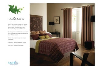 Interiors
Busy?... We think you probably are. We also
think a great hotel room is the sum of its
parts: Cabinet Furniture, Chairs, Beds,
Curtains, Bedding, Lighting & Artwork

Curtis’ experience of 1,000’s of rooms enables
us to co-ordinate the design and manufacture
of all of these elements.

We will also project manage the complete
installation.

The result… beautiful bedrooms, on time.

Your time?... free to run your hotel.
 