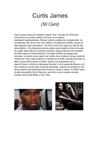 Curtis James
(50 Cent)
Curtis James Jackson III (Queens, Nueva York, 6 de julio de 1975) más
conocido por su nombre artístico 50 Cent, es un raperoy
empresario estadounidense. Alcanzó la fama mundial con el lanzamiento de
sus álbumes Get Rich or Die Tryin' (2003) y The Massacre (2005), ambos de
ellos logrando éxito multi-platino. Get Rich or Die Tryin’ logró ser más de diez
veces platino y The Massacre más de catorce veces platino en todo el mundo
los cuales están entre los primeros cincuenta mejores álbumes de la década
del 2000 según la revista Billboard. Tras dejar el tráfico de drogas para
comenzar su carrera como rapero, fue víctima de un tiroteo en el que recibió el
impacto de nueve balas durante un incidente en el 2000. Después de lanzar su
álbum Guess Who's Back? en 2002, Jackson fue descubierto por el
rapero Eminem y firmó con Interscope Records. Con la ayuda de Eminem y Dr.
Dre, produjo su primer éxito comercial importante. Jackson se convirtió en uno
de los raperos más destacados del mundo en cuanto a ventas. En 2003, fundó
el sello discográfico G-Unit Records, que firmó a varios raperos de éxito
mundial como Lloyd Banks y Tony Yayo.
 