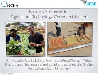 Business Strategies for
                  Agricultural Technology Commercialization




       Amy Copley, Curtis Eckard, Arianna DeReus, Khanjan Mehta,
       Humanitarian Engineering and Social Entrepreneurship(HESE)
                      Pennsylvania State University
Saturday, March 23, 13
 