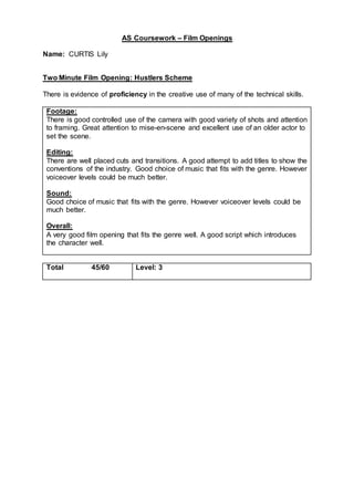AS Coursework – Film Openings
Name: CURTIS Lily
Two Minute Film Opening: Hustlers Scheme
There is evidence of proficiency in the creative use of many of the technical skills.
Footage:
There is good controlled use of the camera with good variety of shots and attention
to framing. Great attention to mise-en-scene and excellent use of an older actor to
set the scene.
Editing:
There are well placed cuts and transitions. A good attempt to add titles to show the
conventions of the industry. Good choice of music that fits with the genre. However
voiceover levels could be much better.
Sound:
Good choice of music that fits with the genre. However voiceover levels could be
much better.
Overall:
A very good film opening that fits the genre well. A good script which introduces
the character well.
Total 45/60 Level: 3
 