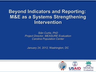 Beyond Indicators and Reporting:  M&E as a Systems Strengthening Intervention Siân Curtis, PhD Project Director, MEASURE Evaluation Carolina Population Center January 24, 2012,  Washington, DC 