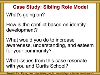 Case Study: Sibling Role Model
What’s going on?
How is the conflict based on identity
development?
What would you do to increase
awareness, understanding, and esteem
for your community?
What issues from this case resonate
with you and Curtis School?
Rosetta Eun Ryong Lee (http://sites.google.com/site/sgsprofessionaloutreach/)
 