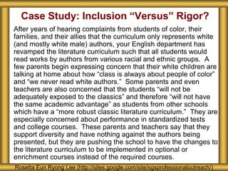 Case Study: Inclusion “Versus” Rigor?
After years of hearing complaints from students of color, their
families, and their allies that the curriculum only represents white
(and mostly white male) authors, your English department has
revamped the literature curriculum such that all students would
read works by authors from various racial and ethnic groups. A
few parents begin expressing concern that their white children are
talking at home about how “class is always about people of color”
and “we never read white authors.” Some parents and even
teachers are also concerned that the students “will not be
adequately exposed to the classics” and therefore “will not have
the same academic advantage” as students from other schools
which have a “more robust classic literature curriculum.” They are
especially concerned about performance in standardized tests
and college courses. These parents and teachers say that they
support diversity and have nothing against the authors being
presented, but they are pushing the school to have the changes to
the literature curriculum to be implemented in optional or
enrichment courses instead of the required courses.
Rosetta Eun Ryong Lee (http://sites.google.com/site/sgsprofessionaloutreach/)
 