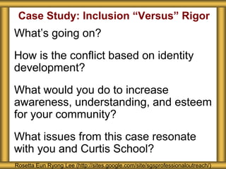 Case Study: Inclusion “Versus” Rigor
What’s going on?
How is the conflict based on identity
development?
What would you do to increase
awareness, understanding, and esteem
for your community?
What issues from this case resonate
with you and Curtis School?
Rosetta Eun Ryong Lee (http://sites.google.com/site/sgsprofessionaloutreach/)
 